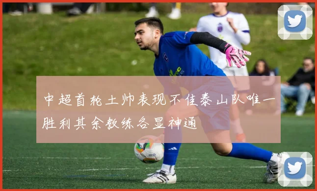 中超首轮土帅表现不佳泰山队唯一胜利其余教练各显神通
