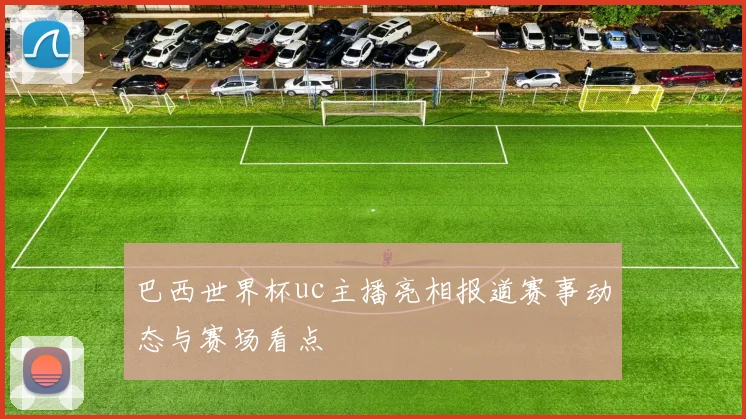巴西世界杯uc主播亮相报道赛事动态与赛场看点