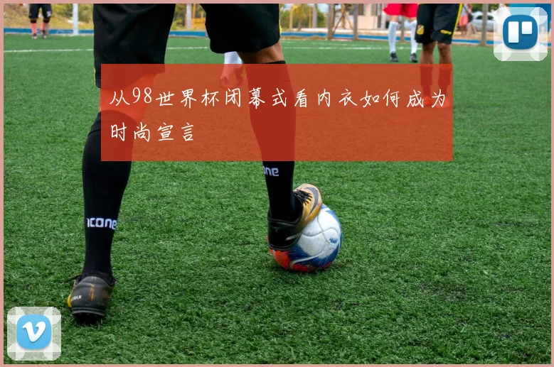 从98世界杯闭幕式看内衣如何成为时尚宣言
